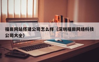 资阳福田网站搭建公司怎么样（深圳福田网络科技公司大全）