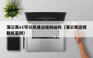 资阳蒲公英x1可以搭建远程网站吗（蒲公英远程联机官网）